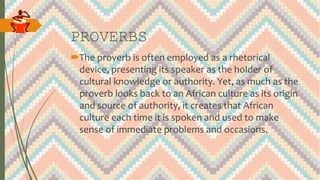 PROVERBS
The proverb is often employed as a rhetorical
device, presenting its speaker as the holder of
cultural knowledge or authority. Yet, as much as the
proverb looks back to an African culture as its origin
and source of authority, it creates that African
culture each time it is spoken and used to make
sense of immediate problems and occasions.
 
