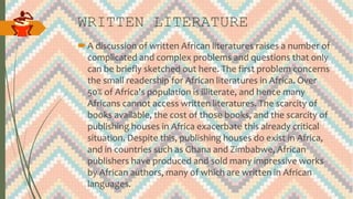 WRITTEN LITERATURE
A discussion of written African literatures raises a number of
complicated and complex problems and questions that only
can be briefly sketched out here. The first problem concerns
the small readership for African literatures in Africa. Over
50% of Africa's population is illiterate, and hence many
Africans cannot access written literatures. The scarcity of
books available, the cost of those books, and the scarcity of
publishing houses in Africa exacerbate this already critical
situation. Despite this, publishing houses do exist in Africa,
and in countries such as Ghana and Zimbabwe, African
publishers have produced and sold many impressive works
by African authors, many of which are written in African
languages.
 