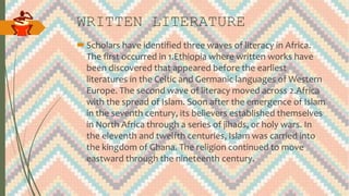 WRITTEN LITERATURE
Scholars have identified three waves of literacy in Africa.
The first occurred in 1.Ethiopia where written works have
been discovered that appeared before the earliest
literatures in the Celtic and Germanic languages of Western
Europe. The second wave of literacy moved across 2.Africa
with the spread of Islam. Soon after the emergence of Islam
in the seventh century, its believers established themselves
in North Africa through a series of jihads, or holy wars. In
the eleventh and twelfth centuries, Islam was carried into
the kingdom of Ghana. The religion continued to move
eastward through the nineteenth century.
 