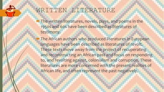 WRITTEN LITERATURE
The written literatures, novels, plays, and poems in the
1950s and 60s have been described as literatures of
testimony.
The African authors who produced literatures in European
languages have been described as literatures of revolt.
These texts move away from the project of recuperating
and reconstructing an African past and focus on responding
to, and revolting against, colonialism and corruption. These
literatures are more concerned with the present realities of
African life, and often represent the past negatively.
 