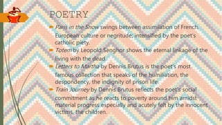 POETRY
 Paris in the Snow swings between assimilation of French,
European culture or negritude; intensified by the poet’s
catholic piety.
 Totem by Leopold Senghor shows the eternal linkage of the
living with the dead.
 Letters to Martha by Dennis Brutus is the poet’s most
famous collection that speaks of the humiliation, the
despondency, the indignity of prison life.
 Train Journey by Dennis Brutus reflects the poet’s social
commitment as he reacts to poverty around him amidst
material progress especially and acutely felt by the innocent
victims, the children.
 