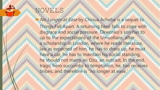 NOVELS
No Longer at Ease by Chinua Achebe is a sequel to
Things Fall Apart. A returning hero fails to cope with
disgrace and social pressure. Okwonko’s son has to
up to the expectations of the Umuofians, after
a scholarship in London, where he reads literature,
law as expected of him, he has to dress up, he must
have a car, he has to maintain his social standing,
he should not marry an Ozu, an outcast. In the end,
tragic hero succumbs to temptation, he, too receives
bribes, and therefore is “no longer at ease.’
 
