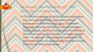 Literary Background of the
African Literature
The literary tradition of Africa became richer than
ever as it gained artistic and sophisticated
expression in different languages. Traditional
languages became vehicles of cultural thoughts.
Poetry, drama, novel, and short story flourished as
the literary genres. The people’s struggle to cope
with – or oppose – the changing atmosphere of
their homelands was dramatically recorder in what
is known as African literature.
 