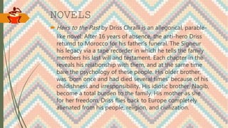 NOVELS
 Heirs to the Past by Driss Chraili is an allegorical, parable-
like novel. After 16 years of absence, the anti-hero Driss
returnd to Morocco for his father’s funeral. The Signeur
his legacy via a tape recorder in which he tells the family
members his last will and testament. Each chapter in the
reveals his relationship with them, and at the same time
bare the psychology of these people. His older brother,
was ‘born once and had died several times’ because of his
childishness and irresponsibility. His idiotic brother, Nagib,
become a total burden to the family. His mother as she
for her freedom. Driss flies back to Europe completely
alienated from his people, religion, and civilization.
 
