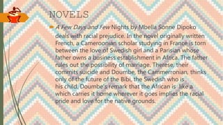 NOVELS
A Few Days and Few Nights by Mbella Sonne Dipoko
deals with racial prejudice. In the novel originally written
French, a Cameroonian scholar studying in France is torn
between the love of Swedish girl and a Parisian whose
father owns a business establishment in Africa. The father
rules out the possibility of marriage. Therese, their
commits suicide and Doumbe, the Cammerronian, thinks
only of the future of the Bibi, the Swedish who is
his child. Doumbe’s remark that the African is like a
which carries it home wherever it goes implies the racial
pride and love for the native grounds.
 