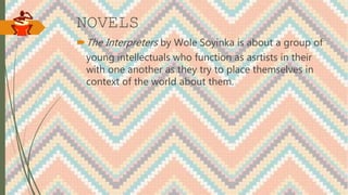NOVELS
The Interpreters by Wole Soyinka is about a group of
young intellectuals who function as asrtists in their
with one another as they try to place themselves in
context of the world about them.
 