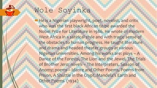 Wole Soyinka
He is a Nigerian playwright, poet, novelist, and critic
who was the first black African to be awarded the
Nobel Prize for Literature in 1986. He wrote of modern
West Africa in a satirical style and with tragic sense of
the obstacles to human progress. He taught literature
and drama and headed theater groups at various
Nigerian universities. Among his works are: plays – A
Dance of the Forests, The Lion and the Jewel, The Trials
of Brother Jero; novels – The Interpreters, Season of
Anomy; poems – Idanre and Other Poems, Poems from
Prison, A Shuttle in the Crypt, Mandela’s Earth and
Other Poems. (1934)
 