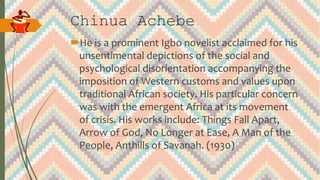 Chinua Achebe
He is a prominent Igbo novelist acclaimed for his
unsentimental depictions of the social and
psychological disorientation accompanying the
imposition of Western customs and values upon
traditional African society. His particular concern
was with the emergent Africa at its movement
of crisis. His works include: Things Fall Apart,
Arrow of God, No Longer at Ease, A Man of the
People, Anthills of Savanah. (1930)
 