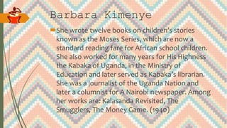 Barbara Kimenye
She wrote twelve books on children’s stories
known as the Moses Series, which are now a
standard reading fare for African school children.
She also worked for many years for His Highness
the Kabaka of Uganda, in the Ministry of
Education and later served as Kabaka’s librarian.
She was a journalist of the Uganda Nation and
later a columnist for A Nairobi newspaper. Among
her works are: Kalasanda Revisited, The
Smugglers, The Money Game. (1940)
 