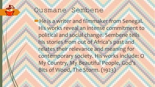 Ousmane Sembene
He is a writer and filmmaker from Senegal.
His works reveal an intense commitment to
political and social change. Sembene tells
his stories from out of Africa’s past and
relates their relevance and meaning for
contemporary society. His works include: O
My Country, My Beautiful People, God’s
Bits of Wood, The Storm. (1923)
 