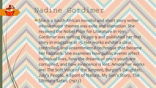 Nadine Gordimer
She is a South African novelist and short story writer
whose major themes was exile and alienation. She
received the Nobel Prize for Literature in 1991.
Gordimer was writing by age 9 and published her first
story in magazine at 15. Her works exhibit a clear,
controlled, and unsentimental technique that became
her hallmark. She examines how public events affect
individual lives, how the dreams of one’s youth are
corrupted, and how innocence is lost. Amore her works
are: The Soft Voice of the Serpent, Burger’s Daughter,
July’s People, A Sport of Nature, My Son’s Story, The
Ultimate Safari. (1923)
 