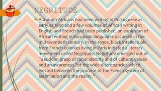 NEGRITUDE
Although Africans had been writing in Portuguese as
early as 1850 and a few volumes of African writing in
English and French had been published, an explosion of
African writing in European languages occurred in the
mid-twentieth century. In the 1930s, black intellectuals
from French colonies living in Paris initiated a literary
movement called Negritude. Negritude emerged out of
"a sudden grasp of racial identity and of cultural values
and an awareness "of the wide discrepancies which
existed between the promise of the French system of
assimilation and the reality."
 