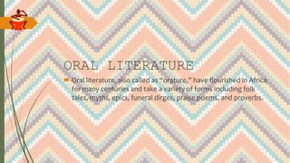 ORAL LITERATURE
 Oral literature, also called as “orature,” have flourished in Africa
for many centuries and take a variety of forms including folk
tales, myths, epics, funeral dirges, praise poems, and proverbs.
 