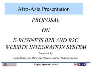 Afro-Asia Presentation
                  PROPOSAL
                           ON
  E-BUSINESS B2B AND B2C
WEBSITE INTEGRATION SYSTEM
                         Presented by
  Tunde Omitogun, Managing Director, Hisplus Systems Limited.

                    Hisplus Systems Limited
 