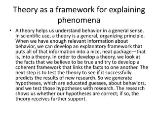 Theory as a framework for explaining
phenomena
• A theory helps us understand behavior in a general sense.
In scientific use, a theory is a general, organizing principle.
When we have enough relevant information about
behavior, we can develop an explanatory framework that
puts all of that information into a nice, neat package—that
is, into a theory. In order to develop a theory, we look at
the facts that we believe to be true and try to develop a
coherent framework that links the facts to one another. The
next step is to test the theory to see if it successfully
predicts the results of new research. So we generate
hypotheses, which are educated guesses, about behaviors,
and we test those hypotheses with research. The research
shows us whether our hypotheses are correct; if so, the
theory receives further support.
 
