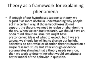 Theory as a framework for explaining
phenomena
• If enough of our hypotheses support a theory, we
regard it as more useful in understanding why people
act in a certain way; if those hypotheses do not
support the theory, we need to revise or abandon the
theory. When we conduct research, we should have an
open mind about an issue; we might have
preconceived ideas of what to expect, but if we are
wrong, we should be willing to change our beliefs.
Scientists do not revise or abandon theories based on a
single research study, but after enough evidence
accumulates showing that a theory needs revision,
then we work to determine what would constitute a
better model of the behavior in question.
 