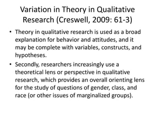 Variation in Theory in Qualitative
Research (Creswell, 2009: 61-3)
• Theory in qualitative research is used as a broad
explanation for behavior and attitudes, and it
may be complete with variables, constructs, and
hypotheses.
• Secondly, researchers increasingly use a
theoretical lens or perspective in qualitative
research, which provides an overall orienting lens
for the study of questions of gender, class, and
race (or other issues of marginalized groups).
 