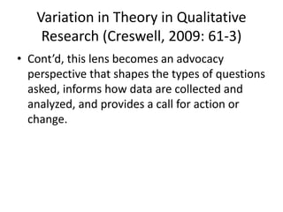 Variation in Theory in Qualitative
Research (Creswell, 2009: 61-3)
• Cont’d, this lens becomes an advocacy
perspective that shapes the types of questions
asked, informs how data are collected and
analyzed, and provides a call for action or
change.
 
