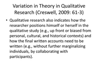Variation in Theory in Qualitative
Research (Creswell, 2009: 61-3)
• Qualitative research also indicates how the
researcher positions himself or herself in the
qualitative study (e.g., up front or biased from
personal, cultural, and historical contexts) and
how the final written accounts need to be
written (e.g., without further marginalizing
individuals, by collaborating with
participants).
 