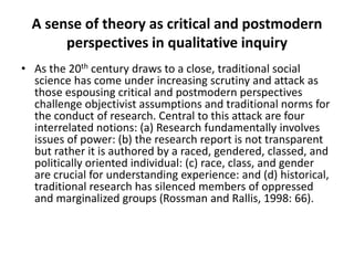 A sense of theory as critical and postmodern
perspectives in qualitative inquiry
• As the 20th century draws to a close, traditional social
science has come under increasing scrutiny and attack as
those espousing critical and postmodern perspectives
challenge objectivist assumptions and traditional norms for
the conduct of research. Central to this attack are four
interrelated notions: (a) Research fundamentally involves
issues of power: (b) the research report is not transparent
but rather it is authored by a raced, gendered, classed, and
politically oriented individual: (c) race, class, and gender
are crucial for understanding experience: and (d) historical,
traditional research has silenced members of oppressed
and marginalized groups (Rossman and Rallis, 1998: 66).
 