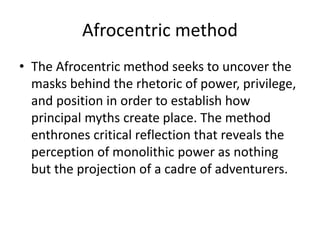 Afrocentric method
• The Afrocentric method seeks to uncover the
masks behind the rhetoric of power, privilege,
and position in order to establish how
principal myths create place. The method
enthrones critical reflection that reveals the
perception of monolithic power as nothing
but the projection of a cadre of adventurers.
 
