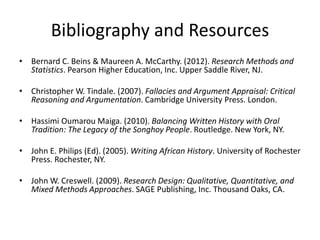 Bibliography and Resources
• Bernard C. Beins & Maureen A. McCarthy. (2012). Research Methods and
Statistics. Pearson Higher Education, Inc. Upper Saddle River, NJ.
• Christopher W. Tindale. (2007). Fallacies and Argument Appraisal: Critical
Reasoning and Argumentation. Cambridge University Press. London.
• Hassimi Oumarou Maiga. (2010). Balancing Written History with Oral
Tradition: The Legacy of the Songhoy People. Routledge. New York, NY.
• John E. Philips (Ed). (2005). Writing African History. University of Rochester
Press. Rochester, NY.
• John W. Creswell. (2009). Research Design: Qualitative, Quantitative, and
Mixed Methods Approaches. SAGE Publishing, Inc. Thousand Oaks, CA.
 