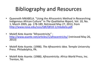 Bibliography and Resources
• Queeneth MKABELA. "Using the Afrocentric Method in Researching
Indigenous African Culture" in The Qualitative Report, Vol. 10, No.
1, March 2005, pp. 178-189. Retrieved May 27, 2013, from
http://www.nova.edu/ssss/QR/QR10-1/mkabela.pdf.
• Molefi Kete Asante “Afrocentricity” :
http://www.asante.net/articles/1/afrocentricity/ (retrieved May 26,
2013)
• Molefi Kete Asante. (1998). The Afrocentric Idea. Temple University
Press. Philadelphia, PA.
• Molefi Kete Asante. (1988). Afrocentricity. Africa World Press, Inc.
Trenton, NJ.
 