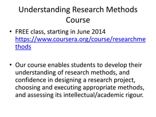 Understanding Research Methods
Course
• FREE class, starting in June 2014
https://www.coursera.org/course/researchme
thods
• Our course enables students to develop their
understanding of research methods, and
confidence in designing a research project,
choosing and executing appropriate methods,
and assessing its intellectual/academic rigour.
 