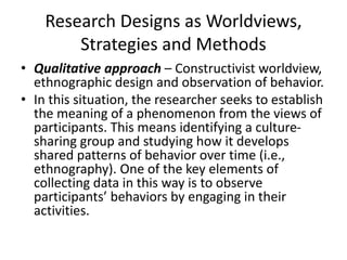 Research Designs as Worldviews,
Strategies and Methods
• Qualitative approach – Constructivist worldview,
ethnographic design and observation of behavior.
• In this situation, the researcher seeks to establish
the meaning of a phenomenon from the views of
participants. This means identifying a culture-
sharing group and studying how it develops
shared patterns of behavior over time (i.e.,
ethnography). One of the key elements of
collecting data in this way is to observe
participants’ behaviors by engaging in their
activities.
 