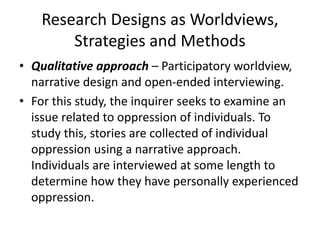 Research Designs as Worldviews,
Strategies and Methods
• Qualitative approach – Participatory worldview,
narrative design and open-ended interviewing.
• For this study, the inquirer seeks to examine an
issue related to oppression of individuals. To
study this, stories are collected of individual
oppression using a narrative approach.
Individuals are interviewed at some length to
determine how they have personally experienced
oppression.
 