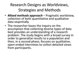 Research Designs as Worldviews,
Strategies and Methods
• Mixed methods approach – Pragmatic worldview,
collection of both quantitative and qualitative
data seqentially.
• The researcher bases the inquiry on the
assumption that collecting diverse types of data
best provides an understanding of a research
problem. The study begins with a broad survey in
order to generalize results to a population and
then, in a second phase, focuses on qualitative,
open-ended interviews to collect detailed views
from participants.
 
