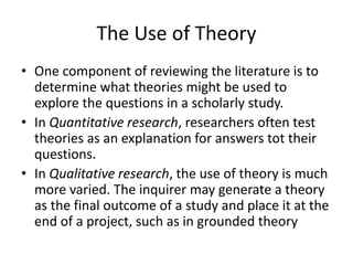 The Use of Theory
• One component of reviewing the literature is to
determine what theories might be used to
explore the questions in a scholarly study.
• In Quantitative research, researchers often test
theories as an explanation for answers tot their
questions.
• In Qualitative research, the use of theory is much
more varied. The inquirer may generate a theory
as the final outcome of a study and place it at the
end of a project, such as in grounded theory
 
