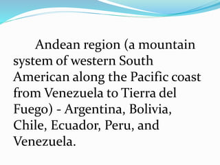 Andean region (a mountain
system of western South
American along the Pacific coast
from Venezuela to Tierra del
Fuego) - Argentina, Bolivia,
Chile, Ecuador, Peru, and
Venezuela.
 
