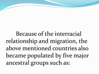 Because of the interracial
relationship and migration, the
above mentioned countries also
became populated by five major
ancestral groups such as:
 