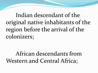 Indian descendant of the
original native inhabitants of the
region before the arrival of the
colonizers;
African descendants from
Western and Central Africa;
 