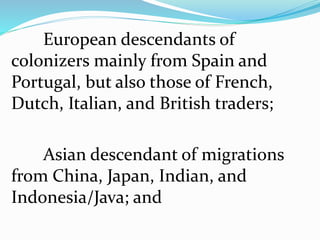 European descendants of
colonizers mainly from Spain and
Portugal, but also those of French,
Dutch, Italian, and British traders;
Asian descendant of migrations
from China, Japan, Indian, and
Indonesia/Java; and
 