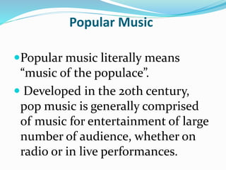 Popular Music
Popular music literally means
“music of the populace”.
 Developed in the 20th century,
pop music is generally comprised
of music for entertainment of large
number of audience, whether on
radio or in live performances.
 
