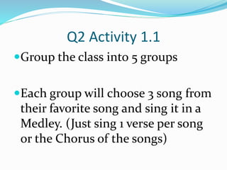 Q2 Activity 1.1
Group the class into 5 groups
Each group will choose 3 song from
their favorite song and sing it in a
Medley. (Just sing 1 verse per song
or the Chorus of the songs)
 