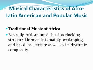 Musical Characteristics of Afro-
Latin American and Popular Music
 Traditional Music of Africa
 Basically, African music has interlocking
structural format. It is mainly overlapping
and has dense texture as well as its rhythmic
complexity.
 
