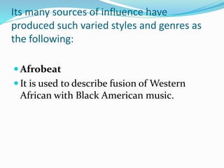 Its many sources of influence have
produced such varied styles and genres as
the following:
 Afrobeat
 It is used to describe fusion of Western
African with Black American music.
 