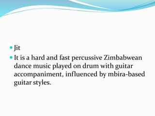  Jit
 It is a hard and fast percussive Zimbabwean
dance music played on drum with guitar
accompaniment, influenced by mbira-based
guitar styles.
 
