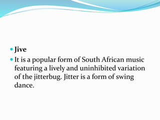  Jive
 It is a popular form of South African music
featuring a lively and uninhibited variation
of the jitterbug. Jitter is a form of swing
dance.
 