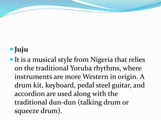  Juju
 It is a musical style from Nigeria that relies
on the traditional Yoruba rhythms, where
instruments are more Western in origin. A
drum kit, keyboard, pedal steel guitar, and
accordion are used along with the
traditional dun-dun (talking drum or
squeeze drum).
 