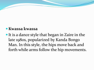  Kwassa kwassa
 It is a dance style that began in Zaire in the
late 1980s, popularized by Kanda Bongo
Man. In this style, the hips move back and
forth while arms follow the hip movements.
 
