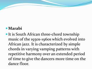  Marabi
 It is South African three-chord township
music of the 1930s-1960s which evolved into
African jazz. It is characterized by simple
chords in varying vamping patterns with
repetitive harmony over an extended period
of time to give the dancers more time on the
dance floor.
 