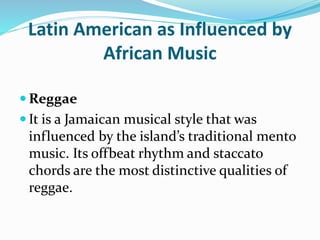 Latin American as Influenced by
African Music
 Reggae
 It is a Jamaican musical style that was
influenced by the island’s traditional mento
music. Its offbeat rhythm and staccato
chords are the most distinctive qualities of
reggae.
 