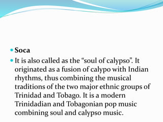  Soca
 It is also called as the “soul of calypso”. It
originated as a fusion of calypo with Indian
rhythms, thus combining the musical
traditions of the two major ethnic groups of
Trinidad and Tobago. It is a modern
Trinidadian and Tobagonian pop music
combining soul and calypso music.
 