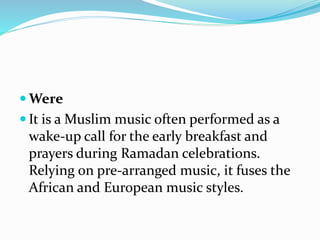  Were
 It is a Muslim music often performed as a
wake-up call for the early breakfast and
prayers during Ramadan celebrations.
Relying on pre-arranged music, it fuses the
African and European music styles.
 