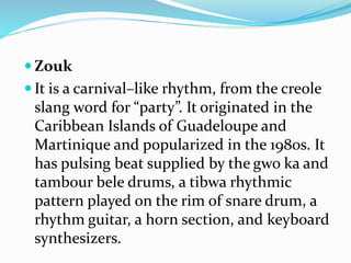  Zouk
 It is a carnival–like rhythm, from the creole
slang word for “party”. It originated in the
Caribbean Islands of Guadeloupe and
Martinique and popularized in the 1980s. It
has pulsing beat supplied by the gwo ka and
tambour bele drums, a tibwa rhythmic
pattern played on the rim of snare drum, a
rhythm guitar, a horn section, and keyboard
synthesizers.
 
