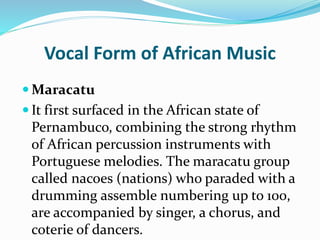 Vocal Form of African Music
 Maracatu
 It first surfaced in the African state of
Pernambuco, combining the strong rhythm
of African percussion instruments with
Portuguese melodies. The maracatu group
called nacoes (nations) who paraded with a
drumming assemble numbering up to 100,
are accompanied by singer, a chorus, and
coterie of dancers.
 